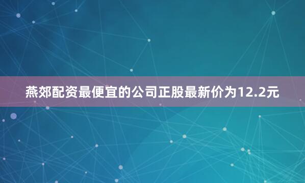燕郊配资最便宜的公司正股最新价为12.2元